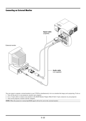 Page 28E–22
You can connect a separate, external monitor to your VT650 to simultaneously view on a monitor the image youre projecting. To do so:
1. Turn off the power to your projector, monitor and computer.
2. Use a 15-pin cable to connect your monitor to the RGB Monitor Output (Mini D-Sub 15 pin) connector on your projector.
3. Turn on the projector, monitor and the computer.
NOTE: When the projector is turned off, RGB signal will not be sent to the external monitor.
Connecting an External Monitor
R
G
B
IN
P...