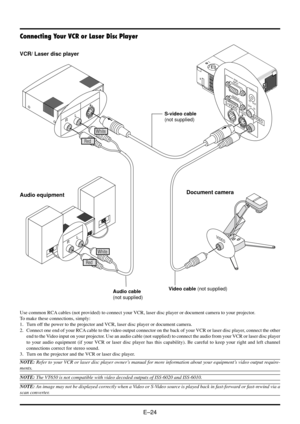 Page 30E–24
R
L
RGB
INPUT
OUTPUTAUDIO
IN
IN OUTOUT
PC-CONTROLS-VIDEOVIDEO
S-VIDEO
VIDEO
VIDEO
R
L
Use common RCA cables (not provided) to connect your VCR, laser disc player or document camera to your projector.
To make these connections, simply:
1. Turn off the power to the projector and VCR, laser disc player or document camera.
2. Connect one end of your RCA cable to the video output connector on the back of your VCR or laser disc player, connect the other
end to the Video input on your projector. Use an...