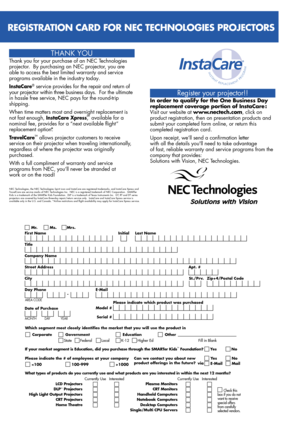 Page 4Register your projector!!
In order to qualify for the One Business Day 
replacement coverage portion of InstaCare : 
Visit our website at www.nectech.com, click on 
product registration, then on presentation products and 
submit your completed form online, or return this 
completed registration card.
Upon receipt, we’ll send a confirmation letter 
with all the details youll need to take advantage 
of fast, reliable warranty and service programs from the 
company that provides:
Solutions with Vision, NEC...