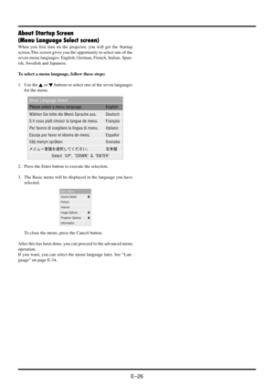 Page 32E–26
About Startup Screen
(Menu Language Select screen)
When you first turn on the projector, you will get the Startup
screen.This screen gives you the opportunity to select one of the
seven menu languages: English, German, French, Italian, Span-
ish, Swedish and Japanese.
To select a menu language, follow these steps:
1. Use the 
 or  buttons to select one of the seven languages
for the menu.
2. Press the Enter button to execute the selection.
3. The Basic menu will be displayed in the language you...