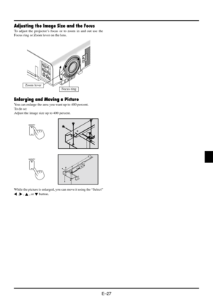 Page 33E–27
Adjusting the Image Size and the Focus
To adjust the projector’s focus or to zoom in and out use the
Focus ring or Zoom lever on the lens.
MAGNIFY
MAGNIFY
While the picture is enlarged, you can move it using the “Select”
 ,  ,  , or  button.
RGB
INPUT
OUTPUTAUD
IN
OUT
PC-CONTROL
S-VIDEO
VID
Zoom leverFocus ring
Enlarging and Moving a Picture
You can enlarge the area you want up to 400 percent.
To do so:
Adjust the image size up to 400 percent. 