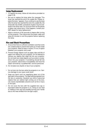 Page 10E–4
Lamp Replacement
•To replace the lamp, follow all instructions provided on
page E-38.
•Be sure to replace the lamp when the message "The
lamp has reached the end of its usable life. Please re-
place the lamp." appears. If you continue to use the lamp
after the lamp has reached the end of its usable life, the
lamp bulb may shatter, and pieces of glass may be scat-
tered in the lamp case. Do not touch them as the pieces
of glass may cause injury. If this happens, contact your
NEC dealer for...