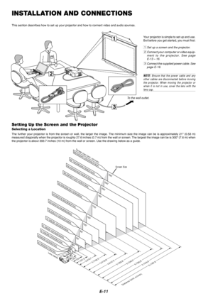 Page 13E-11
3
1
2
INSTALLATION AND CONNECTIONS
This section describes how to set up your projector and how to connect v\
ideo and audio sources.
To the wall outlet.
Setting Up the Screen and the Projector
Selecting a Location
The further your projector is from the screen or wall, the larger the im\
age. The minimum size the image can be is approximately  21 (0.53 m)
measured diagonally when the projector is roughly 27.6 inches (0.7 m) from the wall or screen. The largest the image can be is 3 00 (7.6 m) when...