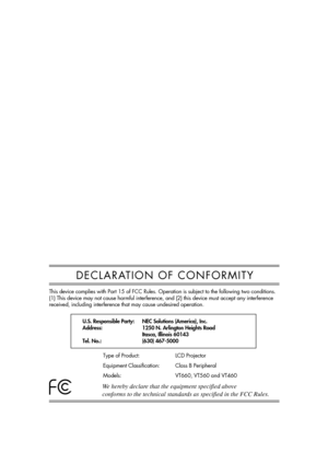 Page 3DECLARATION OF CONFORMITY
U.S. Responsible Party:
Address:
Tel. No.:NEC Solutions (America), Inc.
1250 N. Arlington Heights Road
Itasca, Illinois 60143
(630) 467-5000
Type of Product:
Equipment Classification:
Models:LCD Projector
Class B Peripheral
VT660, VT560 and VT460
We hereby declare that the equipment specified above
conforms to the technical standards as specified in the FCC Rules. 
This device complies with Part 15 of FCC Rules. Operation is subject to the following two conditions. 
(1) This...