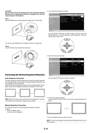 Page 21E-19
CAUTION:
Do not use the tilt-foot for purposes other than originally intended.
Misuses such as gripping the tilt-foot or hanging on the wall can
cause damage to the projector.
Zoom
Use the ZOOM lever to finely adjust the image size on the screen.
You can use the ZOOM lever to enlarge or reduce an image size.
Focus
Use the FOCUS ring to obtain the best focus.
Correcting the Vertical Keystone Distortion
Auto Keystone Correction
The Auto Keystone correction feature will correct the vertical distortion...