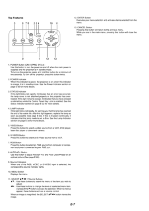 Page 9E-7
76510
131912
823411
Top Features
1. POWER Button (ON / STAND BY)(  )
Use this button to turn the power on and off when the main power is
supplied and the projector is in standby mode.
To  turn on the projector, press and hold this button for a minimum of
two seconds. To turn off the projector, press this button twice.
2. POWER Indicator When this indicator is green, the projector is on; when this indicator
is orange, it is in standby mode. See the Power Indicator section on
page E-32 for more...