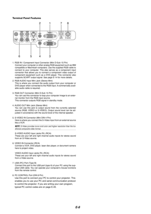 Page 10E-8
1. RGB IN / Component Input Connector (Mini D-Sub 15 Pin)Connect your computer or other analog RGB equipment such as IBM
compatible or Macintosh computers. Use the supplied RGB cable to
connect to your computer. This also serves as a component input
connector that allows you to connect a component video output of
component equipment such as a DVD player. This connector also
supports SCART output signal. See page E-14 for more details.
2. RGB AUDIO Input Mini Jack (Stereo Mini) This is where you...