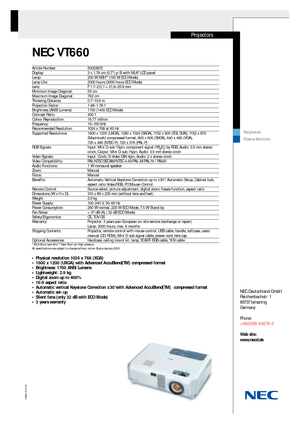 Page 1NEC VT660
VT660-E-01/03
NEC Deutschland GmbH
Reichenbachstr. 1
85737Ismaning 
Germany
Phone:
+49(0)89-9 62 74-0
Web site: 
www.necd.de
Projectors
Peripherals
Plasma Monitors
Article Number:  50022672Display:  3 x 1,78 cm (0,7) p-Si with MLA* LCD panelLamp:  200 W NSH** (160 W ECO Mode) Lamp Life: 2000 hours (3000 hours ECO Mode)Lens:  F 1.7–2.0, f = 21.6–25.9 mmMinimum Image Diagonal: 53 cm Maximum Image Diagonal:  762 cmThrowing Distance:  0.7–10.9 mProjection Factor:  1.48–1.78:1Brightness (ANSI...