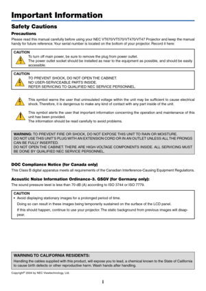 Page 2
i
Important Information
Safety Cautions
Precautions
Please read this manual carefully before using your NEC VT670/VT570/VT470/VT47 Projector and keep the manual
handy for future reference. Your serial number is located on the bottom of your projector. Record it here:CAUTION To turn off main power, be sure to remove the plug from power outlet.
The power outlet socket should be installed as near to the equipment as possible, and should be easily
accessible.
CAUTION TO PREVENT SHOCK, DO NOT OPEN THE...