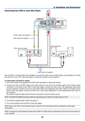 Page 28
21
2. Installation and Connections
AUDIO INLRAUDIO OUTLRVIDEO OUTS-VIDEO
VIDEO
AC IN
AUDIO OUTMONITOR  OUT PC CONTROLAUDIOS-VIDEO IN
COMPUTER 2 IN
VIDEO IN COMPUTER 1 IN
AUDIOL/MONOR
AUDIOL/MONOR
S-VIDEO IN
VIDEO IN
AUDIO
AUDIO
Connecting Your VCR or Laser Disc Player
S-Video cable (not supplied) Video cable (not supplied)
VCR/ Laser disc player
Audio equipment
A udio cable (not supplied)
Use an RCA or S-Video cable (not provided) to connect the video and use RCA cables (not provided) to connect
the...