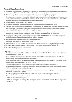 Page 4
iii
Important Information
Fire and Shock Precautions
1. Ensure that there is sufficient ventilation and that vents are unobstructed to prevent the build-up of heat inside your projector. Allow at least 3 inches (10 cm) of space between your projector and a wall.
2. Prevent foreign objects such as paper clips and bits of paper from falling into your projector. Do not attempt to retrieve any objects that might fall into your projector. Do not insert any metal objects such as
a wire or screwdriver into...