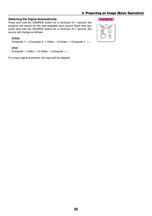 Page 33
26
3. Projecting an Image (Basic Operation)
Detecting the Signal Automatically
Press and hold the SOURCE button for a minimum of 1 second, the
projector will search for the next available input source. Each time you
press and hold the SOURCE button for a minimum of 1 second, the
source will change as follows:
VT570
Computer 1  → Computer 2  → Video  → S-Video  → Computer 1  → ...
VT47
Computer  → Video  → S-Video  → Computer  → ...
If no input signal is present, the input will be skipped.
SOURCE...