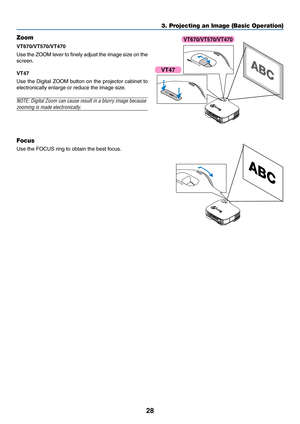 Page 35
28
3. Projecting an Image (Basic Operation)
AC
 
I N
Z O OMFO
CU
S
ZOO M
FO
CU
S
FO
CU
S
ZOOM
AC 
I N
Z O O MFO
CU
S
FO
C
U
S
Focus
Use the FOCUS ring to obtain the best focus.
Zoom
VT670/VT570/VT470
Use the ZOOM lever to finely adjust the image size on the
screen.
VT47
Use the Digital ZOOM button on the projector cabinet to
electronically enlarge or reduce the image size.
NOTE: Digital Zoom can cause result in a blurry image because
zooming is made electronically.
VT47
VT670/VT570/VT470 