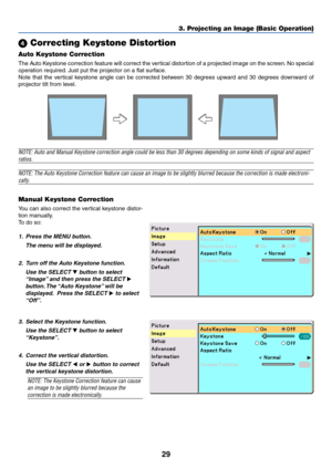 Page 36
29
 Correcting Keystone Distortion
Auto Keystone Correction
The Auto Keystone correction feature will correct the vertical distortion of a projected image on the screen. No special
operation required. Just put the projector on a flat surface.
Note that the vertical keystone angle can be corrected between 30 degrees upward and 30 degrees downward of
projector tilt from level.
3. Projecting an Image (Basic Operation)
NOTE: Auto and Manual Keystone correction angle could be less than 30 de\
grees...