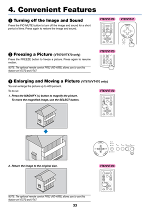 Page 40
33
4. Convenient Features
 Turning off the Image and Sound
Press the PIC-MUTE button to turn off the image and sound for a short
period of time. Press again to restore the image and sound.
ENTEREXIT
MENU
UP
MAGNIFY PAGE OFF
POWER ON
PIC-MUTE
DOWN
SOURCE PIC-MUTE
SELECT
\f  Freezing a Picture (VT670/VT470 only)
Press the FREEZE button to freeze a picture. Press again to resume
motion.
NOTE: The optional remote control PR52 (RD-408E) allows you to use thi\
s
feature on VT570 and VT47.
VOLUMES-VIDEO...