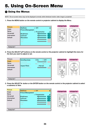 Page 42
35
 Using the Menus
NOTE: The on-screen menu may not be displayed correctly while interlaced\
 motion video image is projected.
1. Press the MENU button on the remote control or projector cabinet to display the Menu.
5. Using On-Screen Menu
ENTEREXIT UP
MAGNIFY PAGE OFF
POWER ON
PIC-MUTE
DOWN
MENU
SOURCE PIC-MUTE
SELECT
2. Press the SELECT  buttons on the remote control or the projector cabinet to highlight the menu for
the item you want to adjust or set.
ENTEREXIT
MENU
UP
MAGNIFY PAGE OFF
POWER ON...
