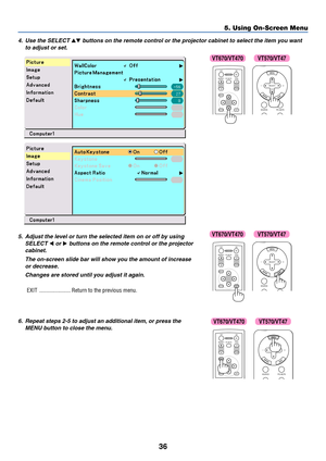 Page 43
36
5. Using On-Screen Menu
4. Use the SELECT  buttons on the remote control or the projector cabinet to select the item you want
to adjust or set.
ENTEREXIT
MENU
UP
MAGNIFY PAGE OFF
POWER ON
PIC-MUTE
DOWN
SOURCE PIC-MUTE
SELECT
5. Adjust the level or turn the selected item on or off by using SELECT 
 or  buttons on the remote control or the projector
cabinet.
The on-screen slide bar will show you the amount of increaseor decrease.
Changes are stored until you adjust it again.
EXIT...