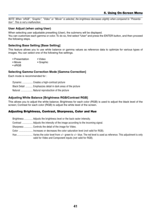 Page 48
41
5. Using On-Screen Menu
NOTE: When “sRGB”, “Graphic”, “Video” or “Movie”\
 is selected, the brightness decreases slightly when compared to “Pre\
senta-
tion”. This is not a malfunction.
User Adjust (when using User)
When selecting user adjustable presetting (User), the submenu will be displayed.
You can customize each gamma or color. To do so, first select “User” and press the ENTER button, and then proceed
the following steps.
Selecting Base Setting [Base Setting]
This feature allows you to use...