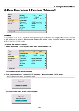 Page 52
45
5. Using On-Screen Menu
 Menu Descriptions & Functions [Advanced]
Security
A keyword can be set for your projector to avoid operation by an unauthorized user using the Menu. When a keyword
is set, turning on the projector will display the Keyword input screen. Unless the correct keyword is entered, the
projector cannot project an image.
To  enable the Security function:
1. Select [Advanced] → [Security] and press the  button to select “On”.
The [Keyword] screen will be displayed.
The [Confirm...