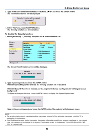 Page 53
46
5. Using On-Screen Menu
3.Type in the same combination of SELECT buttons  and press the ENTER button.
The confirmation screen will be displayed.
4. Select “Yes” and press the ENTER button. The Security function has been enabled.
To disable the Security function:
1. Select [Advanced] → [Security] and press the  button to select “Off”.
2. Type in your keyword and press the ENTER button.
When the correct keyword is entered, the Security function will be disabled.
When the Security function is...