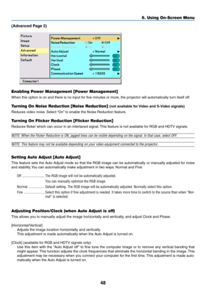 Page 55
48
5. Using On-Screen Menu
(Advanced Page 2)
Enabling Power Management [Power Management]
When this option is on and there is no input for five minutes or more, the projector will automatically turn itself off.
Tu rning On Noise Reduction [Noise Reduction] (not available for Video and S-Video signals)
Reduces video noise. Select “On” to enable the Noise Reduction feature.
Tu rning On Flicker Reduction [Flicker Reduction]
Reduces flicker which can occur in an interlaced signal. This feature is not...