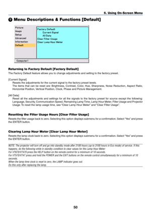 Page 57
50
5. Using On-Screen Menu

 Menu Descriptions & Functions [Default]
Returning to Factory Default [Factory Default]
The Factory Default feature allows you to change adjustments and setting to the factory preset.
[Current Signal]
Resets the adjustments for the current signal to the factory preset levels.
The items that can be reset are: Brightness, Contrast, Color, Hue, Sharpness, Noise Reduction, Aspect Ratio,
Horizontal Position, Vertical Position, Clock, Phase and Picture Management.
[All Data] Reset...