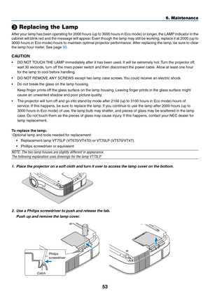 Page 60
53

 Replacing the Lamp
After your lamp has been operating for 2000 hours (up to 3000 hours in Eco mode) or longer, the LAMP indicator in the
cabinet will blink red and the message will appear. Even though the lamp may still be working, replace it at 2000 (up to
3000 hours in Eco mode) hours to maintain optimal projector performance. After replacing the lamp, be sure to clear
the lamp hour meter. See page 
50 .
CAUTION
•DO NOT TOUCH THE LAMP immediately after it has been used. It will be extremely hot....