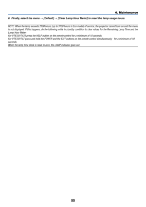 Page 62
55
6. Maintenance
6. Finally, select the menu → [Default] → [Clear Lamp Hour Meter] to reset the lamp usage hours.
NOTE: When the lamp exceeds 2100 hours (up to 3100 hours in Eco mode) \
of service, the projector cannot turn on and the menuis not displayed. If this happens, do the following while in standby con\
dition to clear values for the Remaining Lamp Time and  the
Lamp Hour Meter: For VT670/VT470 press the HELP button on the remote control for a minimu\
m of 10 seconds.
For VT570/VT47 press and...