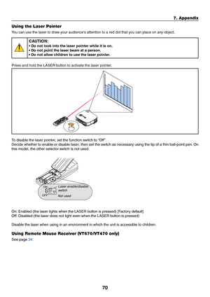 Page 77
70
7. Appendix
Using the Laser Pointer
Y ou can use the laser to draw your audiences attention to a red dot that you can place on any object.
CAUTION:
• Do not look into the laser pointer while it is on.
• Do not point the laser beam at a person.
• Do not allow children to use the laser pointer.
Press and hold the LASER button to activate the laser pointer.
A C 
IN
Z
O
O MFO
C
U
S
LASER
To  disable the laser pointer, set the function switch to “Off ”.
Decide whether to enable or disable laser, then set...