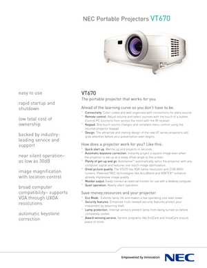 Page 1NEC Portable ProjectorsVT670
VT670
The portable projector that works for you.
Ahead of the learning curve so you don’t have to be. 
°Connectivity.Colorcoded and well organized with connections for every source.
°Remote control.Adjust volume and select sources with the touch of a button.
Control PC functions from across the room with the IR receiver.
°Keypad.One touch source changes and complete menu control using the
intuitive projector keypad.
°Design.The attractive and inviting design of the new VT...