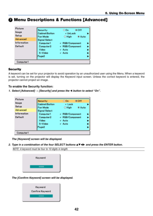 Page 4942
5. Using On-Screen Menu
 Menu Descriptions & Functions [Advanced]
Security
A keyword can be set for your projector to avoid operation by an unauthorized user using the Menu. When a keyword
is set, turning on the projector will display the Keyword input screen. Unless the correct keyword is entered, the
projector cannot project an image.
To enable the Security function:
1. Select [Advanced] → [Security] and press the  button to select “On”.
The [Keyword] screen will be displayed.
The [Confirm...