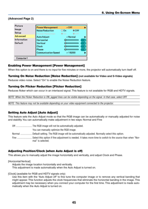 Page 5245
5. Using On-Screen Menu
(Advanced Page 2)
Enabling Power Management [Power Management]
When this option is on and there is no input for five minutes or more, the projector will automatically turn itself off.
Turning On Noise Reduction [Noise Reduction] (not available for Video and S-Video signals)
Reduces video noise. Select “On” to enable the Noise Reduction feature.
Turning On Flicker Reduction [Flicker Reduction]
Reduces flicker which can occur in an interlaced signal. This feature is not available...