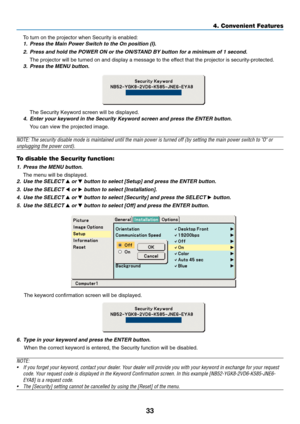 Page 41
33
4. Convenient Features
To turn on the projector when Security is enabled:
1. Press the Main Power Switch to the On position (I).2. Press and hold the POWER ON or the ON/STAND BY button for a minimum of 1 second.
The projector will be turned on and display a message to the effect that the projector is security-protected.
3. Press the MENU button.
The Security Keyword screen will be displayed.
4. Enter your keyword in the Security Keyword screen and press the ENTER bu\
tton.
You can view the projected...
