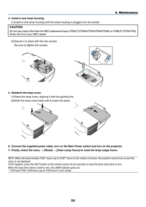 Page 62
54
6. Maintenance
6. Connect the supplied power cable, turn on the Main Power switch and turn\
 on the projector.7. Finally, select the menu 
→ [Reset] → [Clear Lamp Hours] to reset the lamp usage hours.
NOTE: When the lamp exceeds 2100* hours (up to 3100* hours in Eco mode)\
 of service, the projector cannot turn on and themenu is not displayed.If this happens, press the HELP button on the remote control for ten sec\
onds to reset the lamp clock back to zero.
When the lamp time clock is reset to zero,...