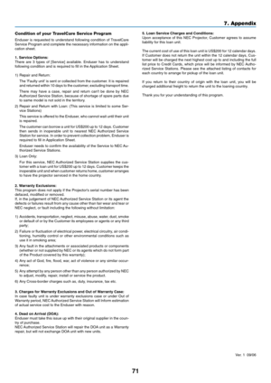 Page 79
71
7. Appendix
5. Loan Service Charges and Conditions:
Upon acceptance of this NEC Projector, Customer agrees to assume
liability for this loan unit.
The current cost of use of this loan unit is US$200 for 12 calendar days\
.
If Customer does not return the unit within the 12 calendar days, Cus-
tomer will be charged the next highest cost up to and including the full\
list price to Credit Cards, which price will be informed by NEC Autho-
rized Service Stations. Please see the attached listing of...