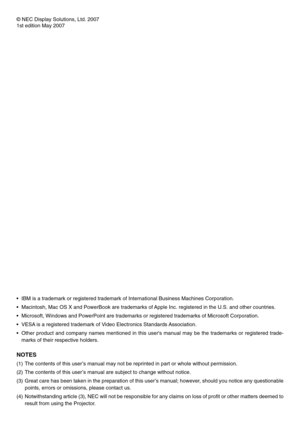 Page 2© NEC Display Solutions, Ltd. 2007
1st edition May 2007
•IBM is a trademark or registered trademark of International Business Machines Corporation.
•Macintosh, Mac OS X and PowerBook are trademarks of Apple Inc. registered in the U.S. and other countries.
•Microsoft, Windows and PowerPoint are trademarks or registered trademarks of Microsoft Corporation.
•VESA is a registered trademark of Video Electronics Standards Association.
•Other product and company names mentioned in this users manual may be the...