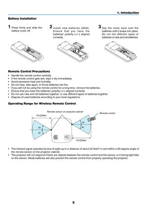 Page 16
8
1. Introduction
Remote Control Precautions
•Handle the remote control carefully.
• If the remote control gets wet, wipe it dry immediately.
•A void excessive heat and humidity.
• Do not heat, take apart, or throw batteries into fire.
• If you will not be using the remote control for a long time, remove the \
batteries.
• Ensure that you have the batteries’ polarity (+/-) aligned correctly.
• Do not use new and old batteries together, or use different types of batteries together.
• Dispose of used...