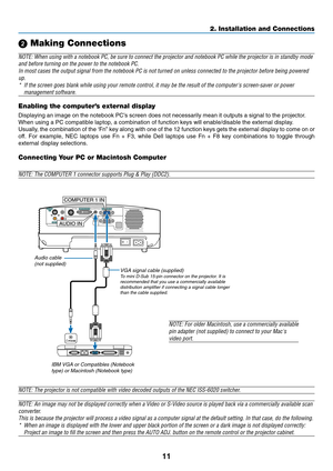 Page 19
11
2. Installation and Connections
 Making Connections
NOTE: When using with a notebook PC, be sure to connect the projector an\
d notebook PC while the projector is in standby mode
and before turning on the power to the notebook PC.
In most cases the output signal from the notebook PC is not turned on un\
less connected to the projector before being poweredup.* If the screen goes blank while using your remote control, it may be the \
result of the computers screen-saver or power
management software....