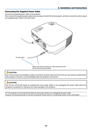 Page 25
17
2. Installation and Connections
Connecting the Supplied Power Cable
Connect the supplied power cable to the projector.
First connect the supplied power cables two-pin plug to the AC IN of the projector, and then connect the other plug of
the supplied power cable in the wall outlet.
CAUTION:
Do not try to touch the ventilation outlet on the left front (when seen\
 from the front) as it can become heated while
the projector is turned on and immediately after the projector is turned\
 off.
CAUTION:
Do...