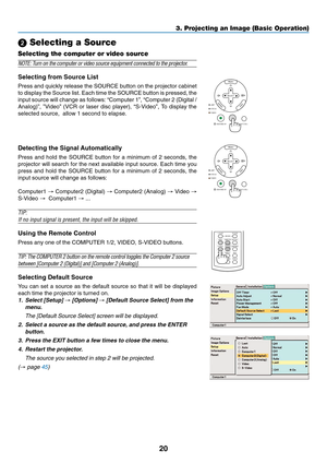 Page 28
20
3. Projecting an Image (Basic Operation)
SELECT
MENU
ENTEREXITLAMP
STATUS
POWERON/STAND BY
AUTO ADJ.
SOURCE
VOLUME L-CLICK
MOUSER-CLICK
AUTO ADJ.
ASPECT HELP
FREEZE
PICTURE
S-VIDEO VIDEOCOMPUTER
2LAMP MODE1
SELECT
MENU
ENTEREXITLAMP
STATUS
POWER
ON/STAND BY
AUTO ADJ.
SOURCE
  Selecting a Source
Selecting the computer or video source
NOTE: Turn on the computer or video source equipment connected to the projector.
Selecting from Source List
Press and quickly release the SOURCE button on the projector...