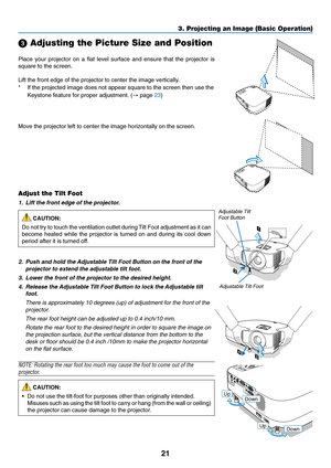 Page 29
21
3. Projecting an Image (Basic Operation)
 Adjusting the Picture Size and Position
F
O CUSM E
N USELE C T
L A M P
S TA TU S
P O W ERO N/
S TA N
D 
B Y S
O U
RC
E A
UTO  
A DJ.E
N TE REXITZ O OM
F
O C
USM EN USE
LE C T
L A M P
S TA TU
S
P O W E
RO N/S TA ND B Y S
O URCE A
UTO  
A DJ.E
N TE REXITZ O
OM
2
1PUSH
34
Adjustable Tilt Foot
Adjustable Tilt
Foot Button
Place your projector on a flat level surface and ensure that the project\
or is
square to the screen.
Lift the front edge of the projector to...