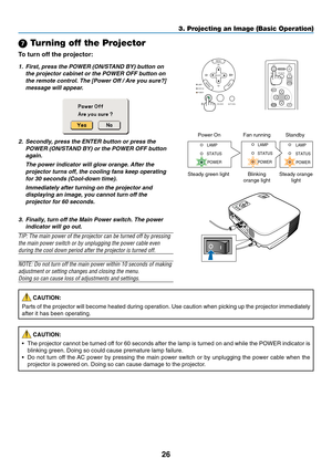 Page 34
26
 Turning off the Projector
To  turn off the projector:
3. Projecting an Image (Basic Operation)
SELECT
MENU
ENTEREXITLAMP
STATUS
POWER
ON/STAND BY
AUTO ADJ.
SOURCEENTEREXIT
MENU
UP
MAGNIFY PAGE OFF
POWER ON
PIC-MUTE
DOWN
1. First, press the POWER (ON/STAND BY) button on the projector cabinet or the POWER OFF button on
the remote control. The [Power Off / Are you sure?]message will appear.
2. Secondly, press the ENTER button or press the POWER (ON/STAND BY) or the POWER OFF buttonagain.
The power...