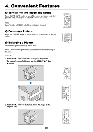 Page 36
28
	 Turning off the Image and Sound
Press the PIC-MUTE button to turn off the image and sound for a short
period of time. Press again to restore the image and sound.
NOTE:
Sound from the AUDIO OUT jack (Stereo mini) can be turned off.

 Freezing a Picture
Press the FREEZE button to freeze a picture. Press again to resume
motion.
 Enlarging a Picture
You can enlarge the picture up to four times.
NOTE: The maximum magnification may be less than four times depending on\
the signal.
To   do so:
1. Press...