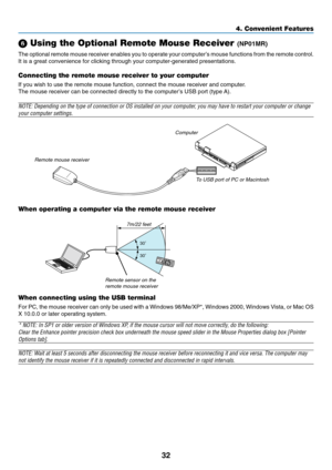 Page 40
32
4. Convenient Features
 Using the Optional Remote Mouse Receiver (NP01MR)
The optional remote mouse receiver enables you to operate your computer’s mouse functions from the remote control.
It is a great convenience for clicking through your computer-generated p\
resentations.
Connecting the remote mouse receiver to your computer
If you wish to use the remote mouse function, connect the mouse receiver\
 and computer.
The mouse receiver can be connected directly to the computer’s USB port (type A)....