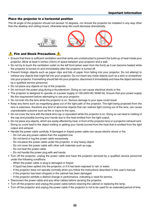 Page 5
iii
Important Information
Fire and Shock Precautions
• Ensure that there is sufficient ventilation and that vents are unobstructed to prevent the build\
-up of heat inside your
projector. Allow at least 4 inches (10cm) of space between your projector and a w\
all.
• Do not try to touch the ventilation outlet on the left front (when seen\
 from the front) as it can become heated while
the projector is turned on and immediately after the projector is turned\
 off.
• Prevent foreign objects such as paper...