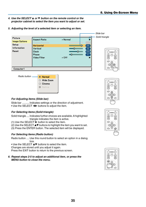 Page 43
35
5. Using On-Screen Menu
ENTEREXIT
MENU
UP
MAGNIFY PAGE OFF
POWER ON
PIC-MUTE
DOWN
ENTEREXIT UP
MAGNIFY PAGE OFF
POWER ON
PIC-MUTE
DOWN
MENU
ENTEREXIT
MENU
UP
MAGNIFY PAGE OFF
POWER ON
PIC-MUTE
DOWN
4. Use the SELECT  or  button on the remote control or the
projector cabinet to select the item you want to adjust or set.
5. Adjusting the level of a selected item or selecting an item.
For Adjusting items (Slide bar)
Slide bar .......... Indicates settings or the direction of adjustment.
• Use the...