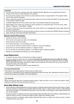 Page 6
iv
CAUTION
•Do not use the tilt-foot for purposes other than originally intended. Mi\
suses such as gripping the tilt-foot or
hanging on the wall can cause damage to the projector.
• Do not send the projector in the soft case by parcel delivery service or\
 cargo shipment. The projector inside
the soft case could be damaged.
• When carrying the projector by the carrying handle, make sure the two sc\
rews that attach the carrying handle
to the projector cabinet are tight.
Insufficient tightening of the...