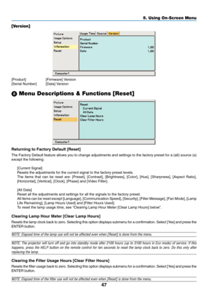 Page 55
47
5. Using On-Screen Menu
[Version]
[Product] [Firmware] Version
[Serial Number] [Data] Version
\b  Menu Descriptions & Functions [Reset]
Returning to Factory Default [Reset]
The Factory Default feature allows you to change adjustments and setting\
s to the factory preset for a (all) source (s)
except the following:
[Current Signal]
Resets the adjustments for the current signal to the factory preset leve\
ls.
The items that can be reset are: [Preset], [Contrast], [Brightness], [Co\
lor], [Hue],...