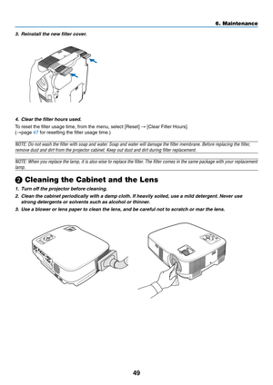 Page 57
49
6. Maintenance
3. Reinstall the new filter cover.4. Clear the filter hours used.
To reset the filter usage time, from the menu, select [Reset]  → [Clear Filter Hours].
( → page  47 for resetting the filter usage time.)
NOTE: Do not wash the filter with soap and water. Soap and water will damage the filter membrane. Before replacing the f\
ilter,
remove dust and dirt from the projector cabinet. Keep out dust and dirt \
during filter replacement.
NOTE: When you replace the lamp, it is also wise to...