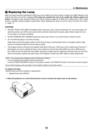 Page 58
50
 Replacing the Lamp
After your lamp has been operating for 2000 hours (up to 3000 hours in \
Eco mode) or longer, the LAMP indicator in the
cabinet will blink red and the message  [The lamp has reached the end of its usable life. Please replace the
lamp.]*  will appear. Even though the lamp may still be working, replace it at 2000 (up to \
3000 hours in Eco mode)
hours to maintain optimal projector performance. After replacing the lamp, be sure to clear the lamp hour meter.
( →  page  47)
CAUTION
•...